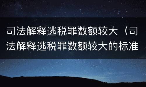 司法解释逃税罪数额较大（司法解释逃税罪数额较大的标准）