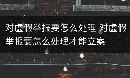 对虚假举报要怎么处理 对虚假举报要怎么处理才能立案