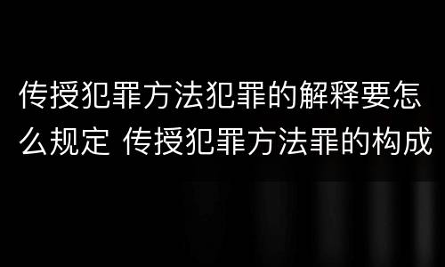 传授犯罪方法犯罪的解释要怎么规定 传授犯罪方法罪的构成要件