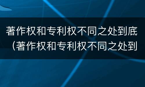 著作权和专利权不同之处到底（著作权和专利权不同之处到底有多少）