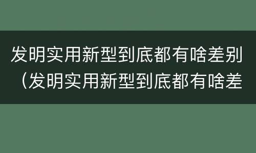 发明实用新型到底都有啥差别（发明实用新型到底都有啥差别呢）
