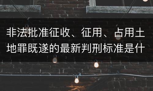 非法批准征收、征用、占用土地罪既遂的最新判刑标准是什么