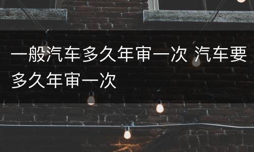 一般汽车多久年审一次 汽车要多久年审一次