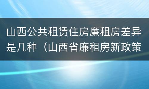 山西公共租赁住房廉租房差异是几种（山西省廉租房新政策）
