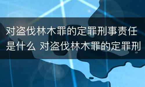 对盗伐林木罪的定罪刑事责任是什么 对盗伐林木罪的定罪刑事责任是什么