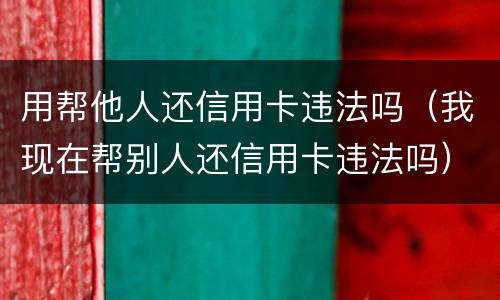用帮他人还信用卡违法吗（我现在帮别人还信用卡违法吗）