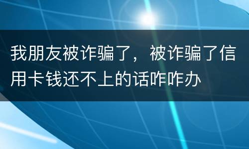 我朋友被诈骗了，被诈骗了信用卡钱还不上的话咋咋办