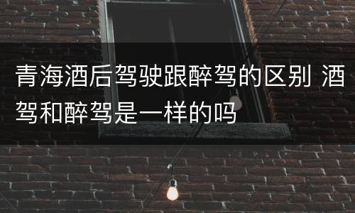 青海酒后驾驶跟醉驾的区别 酒驾和醉驾是一样的吗