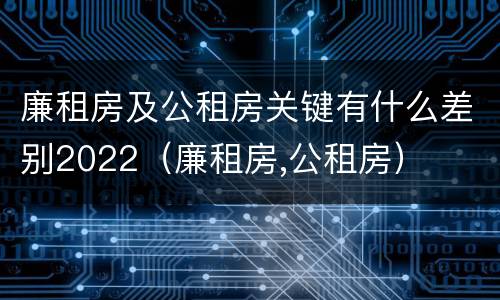 廉租房及公租房关键有什么差别2022（廉租房,公租房）