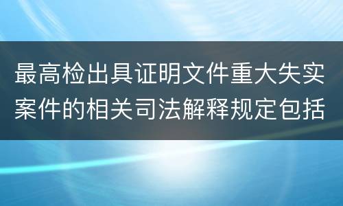 最高检出具证明文件重大失实案件的相关司法解释规定包括什么
