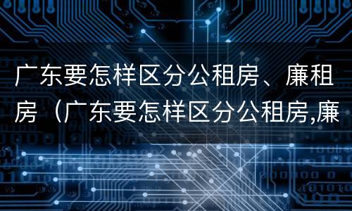 广东要怎样区分公租房、廉租房（广东要怎样区分公租房,廉租房呢）