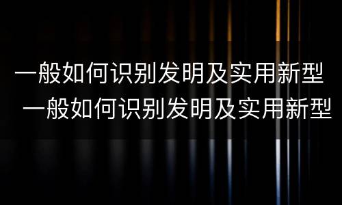 一般如何识别发明及实用新型 一般如何识别发明及实用新型技术