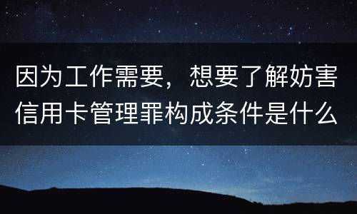 因为工作需要，想要了解妨害信用卡管理罪构成条件是什么