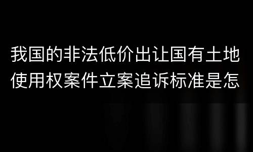我国的非法低价出让国有土地使用权案件立案追诉标准是怎样规定