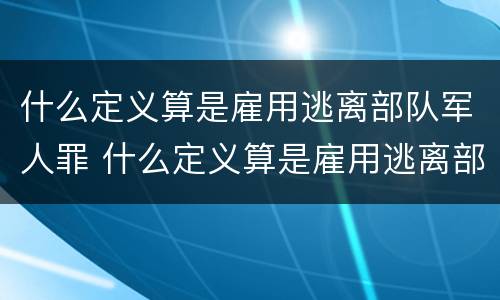 什么定义算是雇用逃离部队军人罪 什么定义算是雇用逃离部队军人罪名
