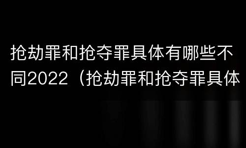 抢劫罪和抢夺罪具体有哪些不同2022（抢劫罪和抢夺罪具体有哪些不同2022年案例）