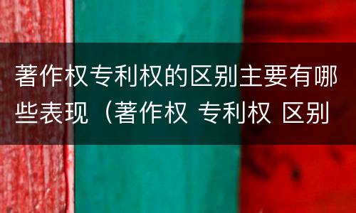 著作权专利权的区别主要有哪些表现（著作权 专利权 区别）