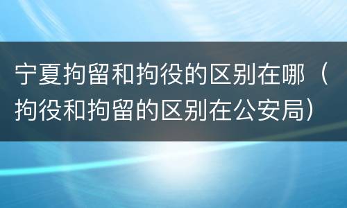 宁夏拘留和拘役的区别在哪（拘役和拘留的区别在公安局）