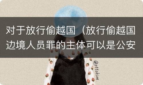 对于放行偷越国（放行偷越国边境人员罪的主体可以是公安民警吗）