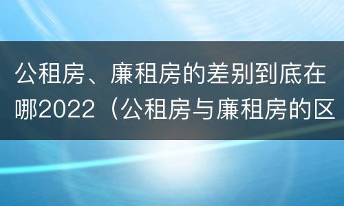 公租房、廉租房的差别到底在哪2022（公租房与廉租房的区别都在此,别再搞错了!）