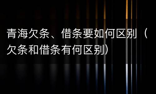 青海欠条、借条要如何区别（欠条和借条有何区别）