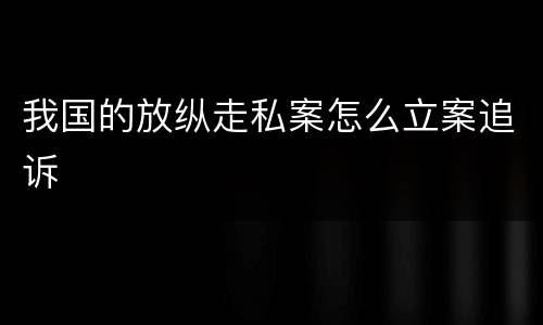 我国的放纵走私案怎么立案追诉