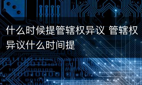 什么时候提管辖权异议 管辖权异议什么时间提