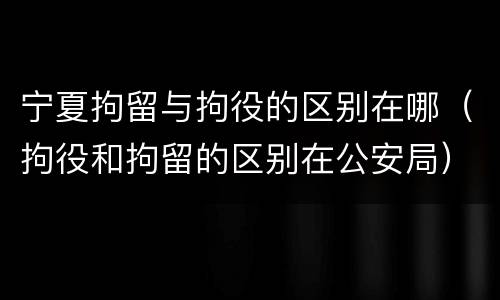 宁夏拘留与拘役的区别在哪（拘役和拘留的区别在公安局）