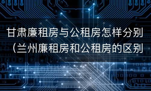 甘肃廉租房与公租房怎样分别（兰州廉租房和公租房的区别）