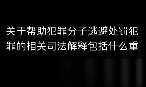 关于帮助犯罪分子逃避处罚犯罪的相关司法解释包括什么重要内容