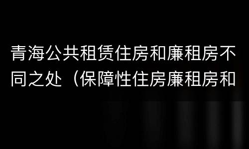 青海公共租赁住房和廉租房不同之处（保障性住房廉租房和公租房区别）