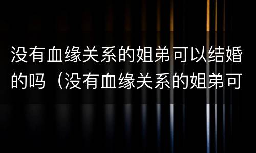 没有血缘关系的姐弟可以结婚的吗（没有血缘关系的姐弟可以结婚的吗知乎）