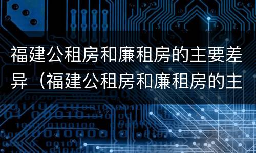 福建公租房和廉租房的主要差异（福建公租房和廉租房的主要差异是什么）