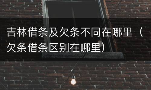 吉林借条及欠条不同在哪里（欠条借条区别在哪里）