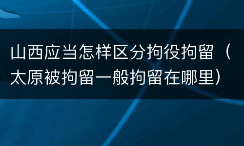 山西应当怎样区分拘役拘留（太原被拘留一般拘留在哪里）