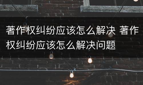 著作权纠纷应该怎么解决 著作权纠纷应该怎么解决问题
