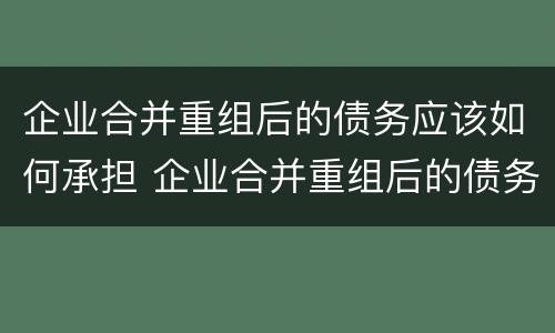 企业合并重组后的债务应该如何承担 企业合并重组后的债务应该如何承担