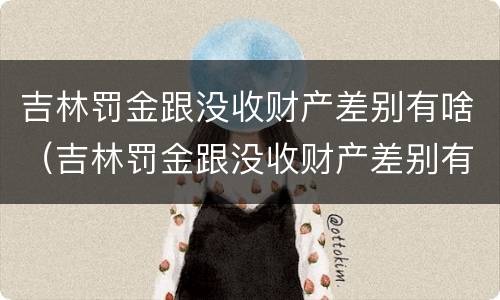 吉林罚金跟没收财产差别有啥（吉林罚金跟没收财产差别有啥不一样）