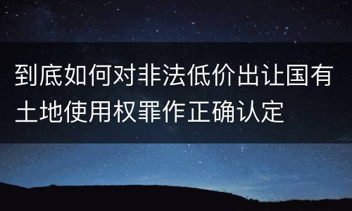 到底如何对非法低价出让国有土地使用权罪作正确认定
