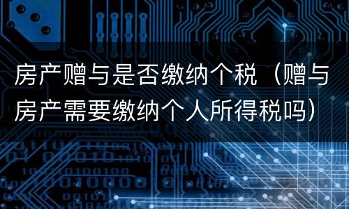 房产赠与是否缴纳个税（赠与房产需要缴纳个人所得税吗）