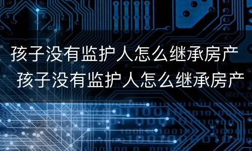 孩子没有监护人怎么继承房产 孩子没有监护人怎么继承房产呢