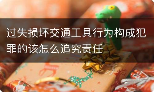 过失损坏交通工具行为构成犯罪的该怎么追究责任