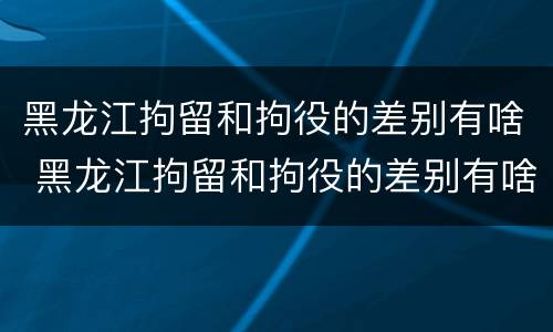 黑龙江拘留和拘役的差别有啥 黑龙江拘留和拘役的差别有啥区别吗
