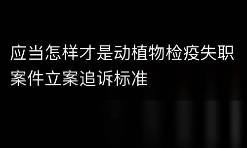应当怎样才是动植物检疫失职案件立案追诉标准