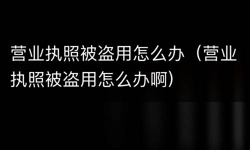 营业执照被盗用怎么办（营业执照被盗用怎么办啊）
