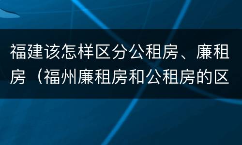 福建该怎样区分公租房、廉租房（福州廉租房和公租房的区别）
