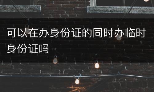 可以在办身份证的同时办临时身份证吗