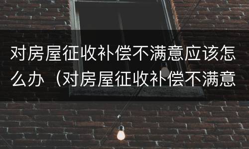 对房屋征收补偿不满意应该怎么办（对房屋征收补偿不满意应该怎么办理）