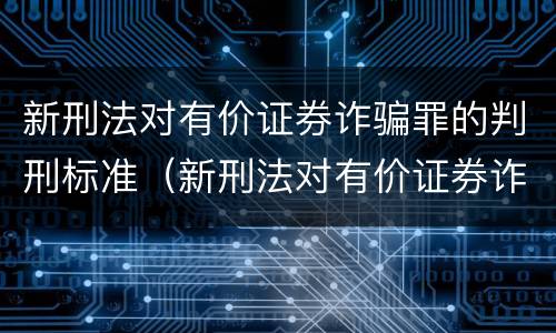 新刑法对有价证券诈骗罪的判刑标准（新刑法对有价证券诈骗罪的判刑标准是什么）