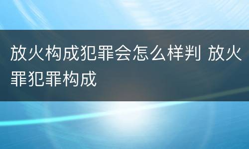 放火构成犯罪会怎么样判 放火罪犯罪构成